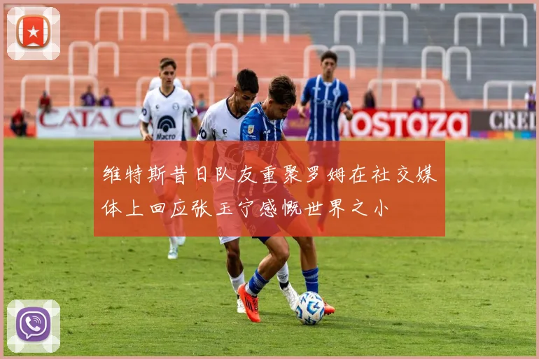 维特斯昔日队友重聚罗姆在社交媒体上回应张玉宁感慨世界之小