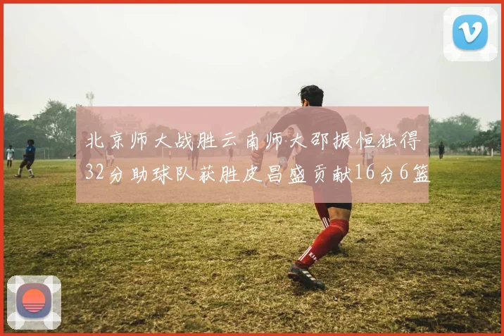 北京师大战胜云南师大邵振恒独得32分助球队获胜皮昌盛贡献16分6篮板5助攻
