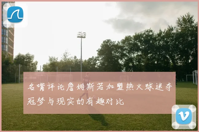 名嘴评论詹姆斯若加盟热火球迷夺冠梦与现实的有趣对比