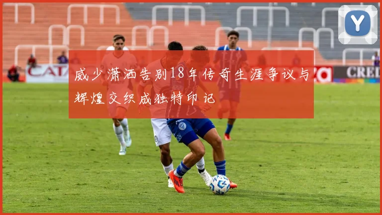 威少潇洒告别18年传奇生涯争议与辉煌交织成独特印记
