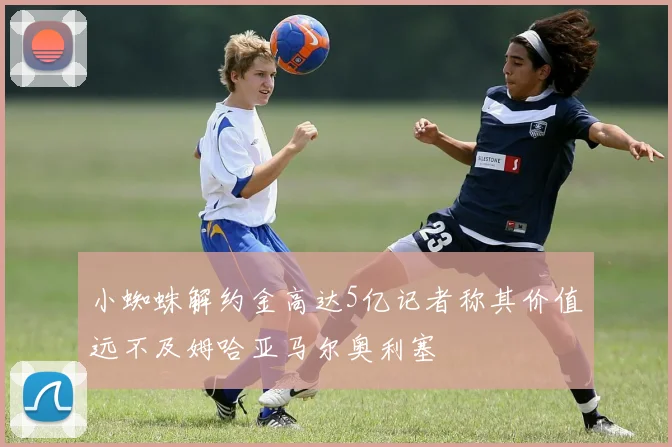 小蜘蛛解约金高达5亿记者称其价值远不及姆哈亚马尔奥利塞