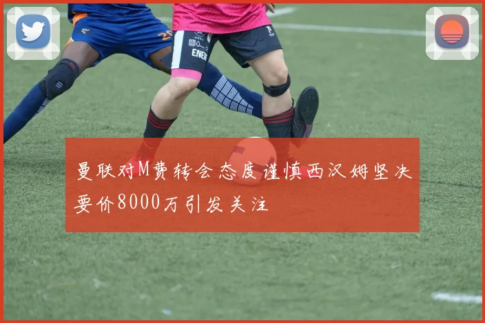 曼联对M费转会态度谨慎西汉姆坚决要价8000万引发关注