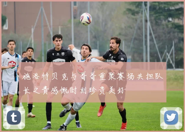 施洛特贝克与哥哥重聚赛场共担队长之责感慨时刻珍贵美好