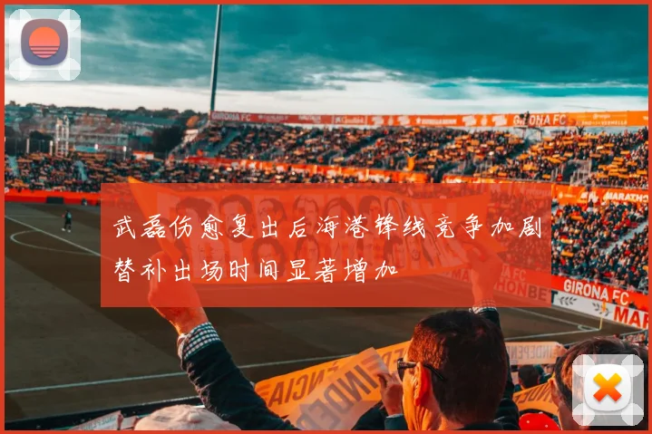 武磊伤愈复出后海港锋线竞争加剧替补出场时间显著增加