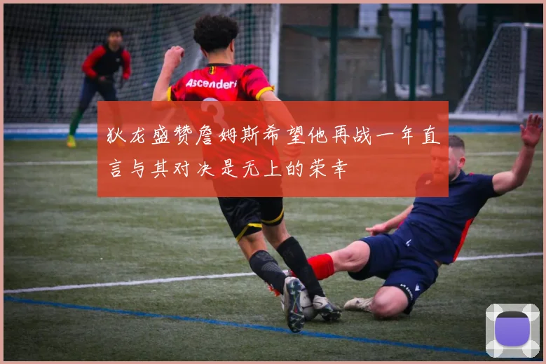 狄龙盛赞詹姆斯希望他再战一年直言与其对决是无上的荣幸