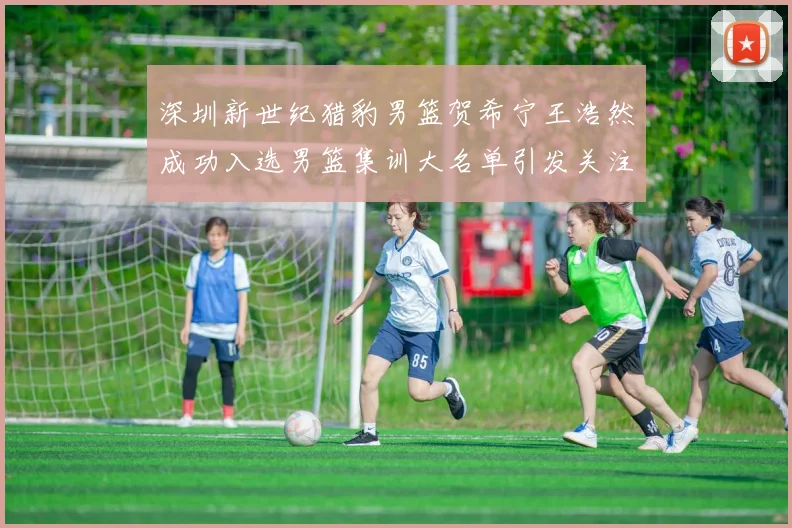 深圳新世纪猎豹男篮贺希宁王浩然成功入选男篮集训大名单引发关注