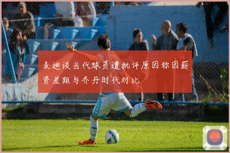 麦迪谈当代球员遭批评原因称因薪资差距与乔丹时代对比