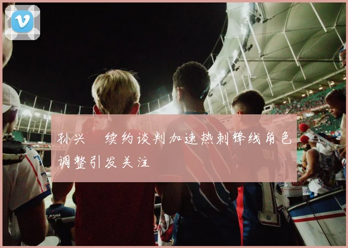孙兴慜续约谈判加速热刺锋线角色调整引发关注