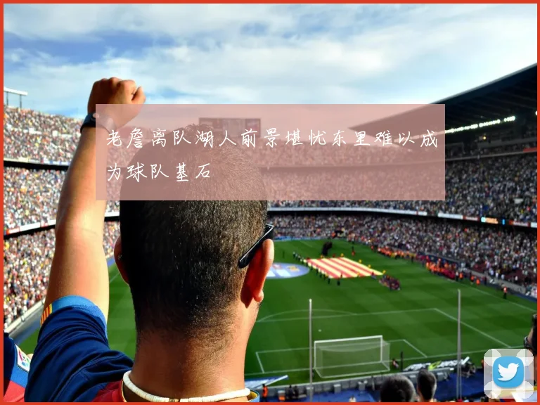 老詹离队湖人前景堪忧东里难以成为球队基石