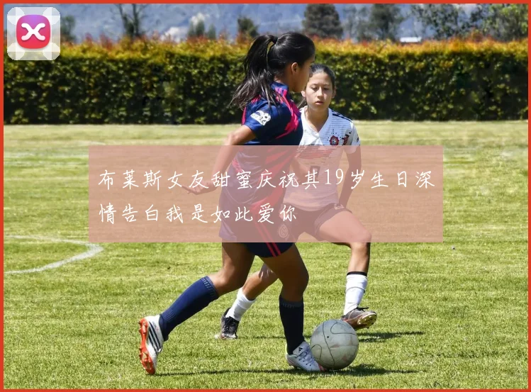 布莱斯女友甜蜜庆祝其19岁生日深情告白我是如此爱你