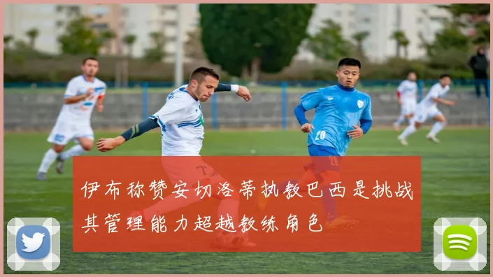 伊布称赞安切洛蒂执教巴西是挑战其管理能力超越教练角色