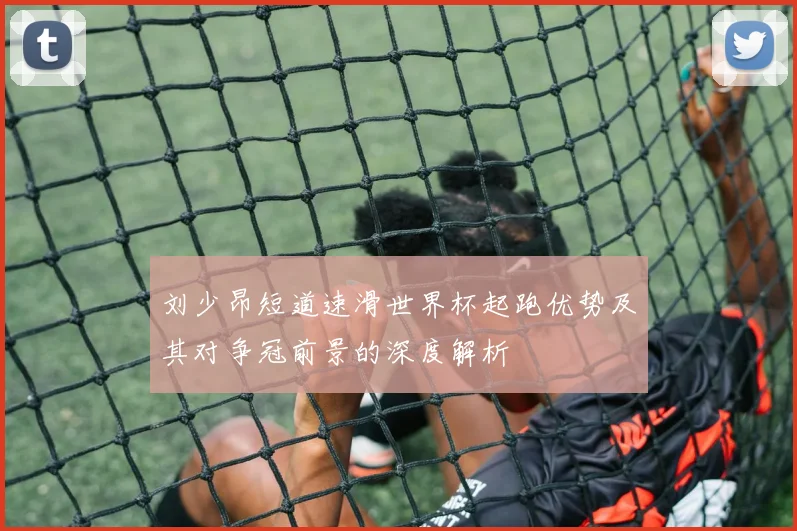 刘少昂短道速滑世界杯起跑优势及其对争冠前景的深度解析