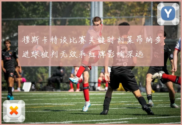 穆斯卡特谈比赛关键时刻莱昂纳多进球被判无效和红牌影响深远