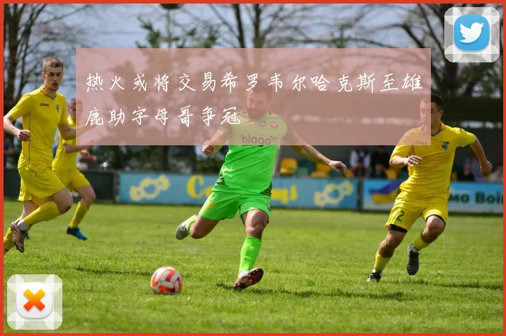 热火或将交易希罗韦尔哈克斯至雄鹿助字母哥争冠