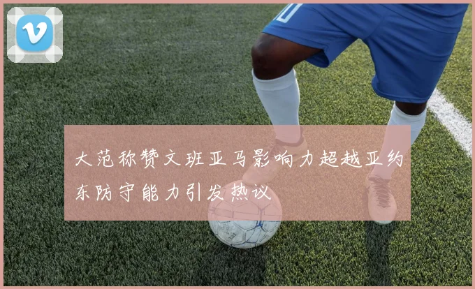 大范称赞文班亚马影响力超越亚约东防守能力引发热议