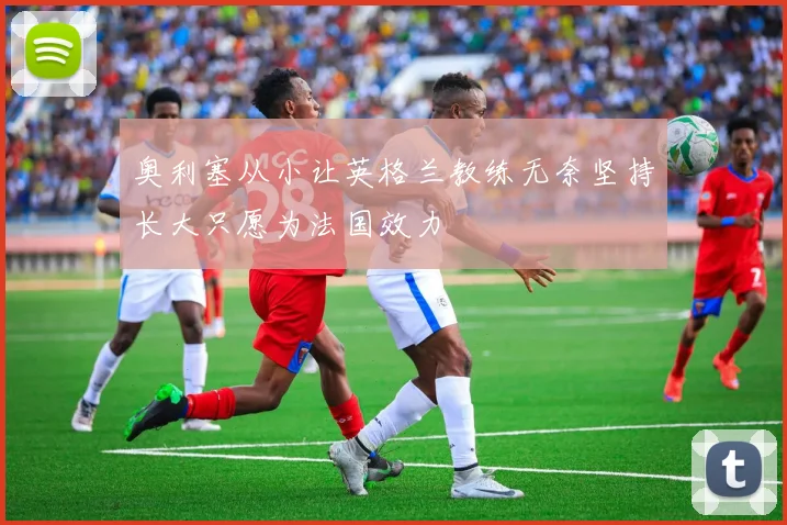 奥利塞从小让英格兰教练无奈坚持长大只愿为法国效力