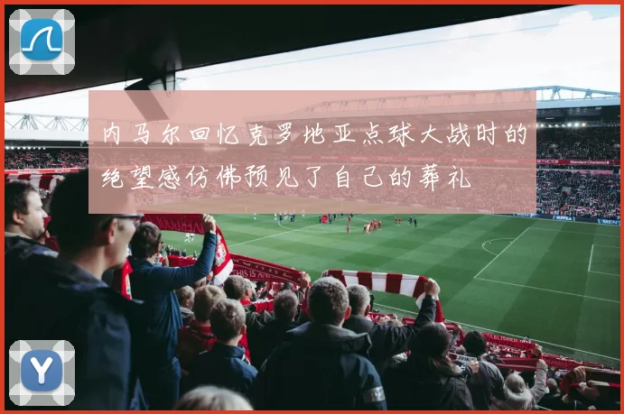 内马尔回忆克罗地亚点球大战时的绝望感仿佛预见了自己的葬礼