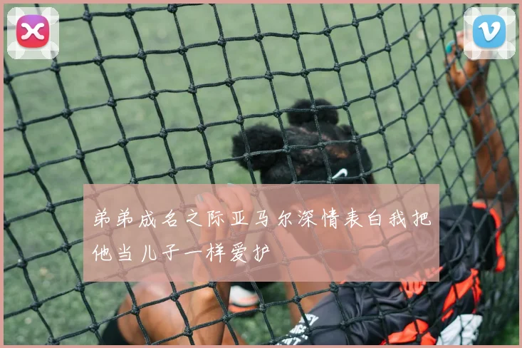 弟弟成名之际亚马尔深情表白我把他当儿子一样爱护