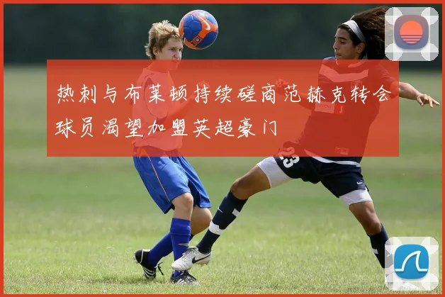 热刺与布莱顿持续磋商范赫克转会球员渴望加盟英超豪门
