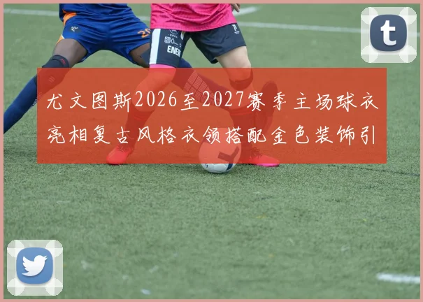 尤文图斯2026至2027赛季主场球衣亮相复古风格衣领搭配金色装饰引关注