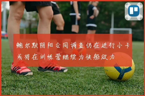 鲍尔默阴阳合同调查仍在进行小卡或将在训练营继续为快船效力