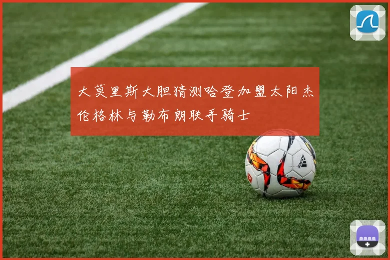 大莫里斯大胆猜测哈登加盟太阳杰伦格林与勒布朗联手骑士