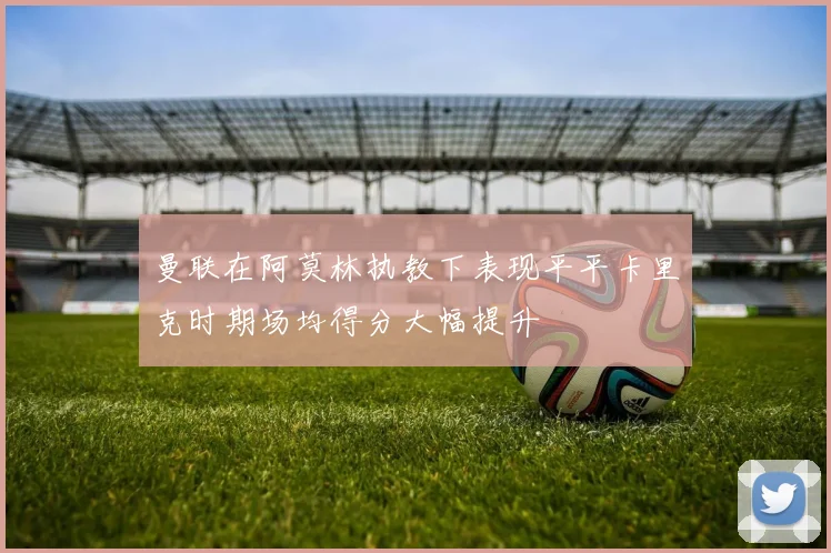 曼联在阿莫林执教下表现平平卡里克时期场均得分大幅提升