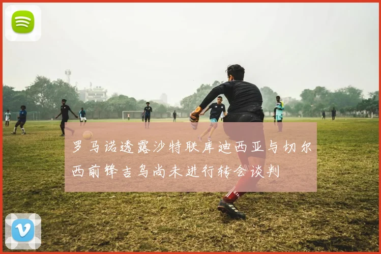 罗马诺透露沙特联库迪西亚与切尔西前锋吉乌尚未进行转会谈判