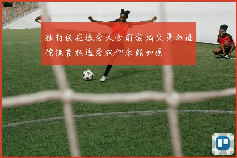 独行侠在选秀大会前尝试交易加福德换首轮选秀权但未能如愿