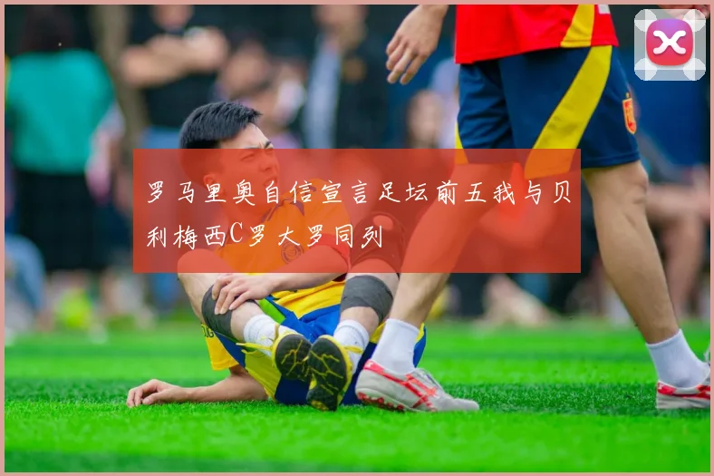 罗马里奥自信宣言足坛前五我与贝利梅西C罗大罗同列