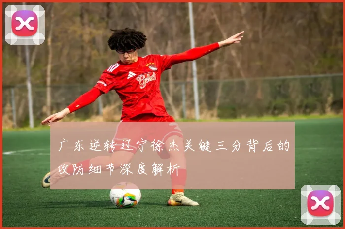 广东逆转辽宁徐杰关键三分背后的攻防细节深度解析