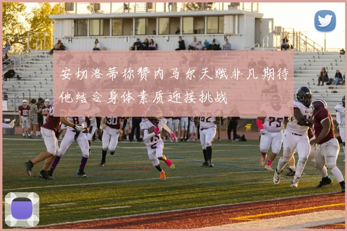 安切洛蒂称赞内马尔天赋非凡期待他结合身体素质迎接挑战