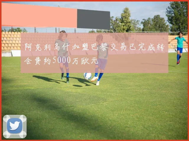 阿克利乌什加盟巴黎交易已完成转会费约5000万欧元