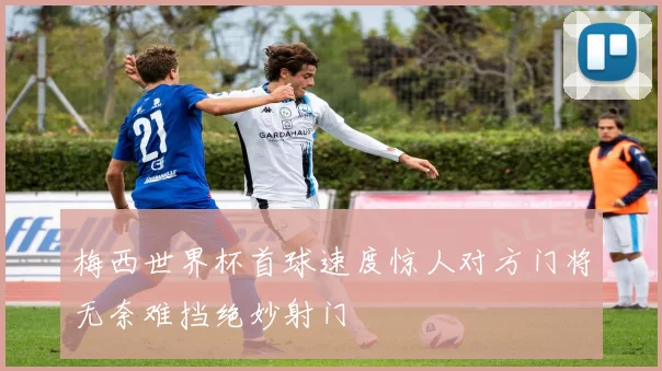 梅西世界杯首球速度惊人对方门将无奈难挡绝妙射门