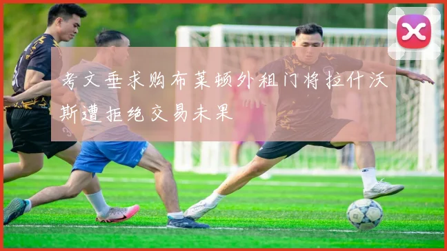 考文垂求购布莱顿外租门将拉什沃斯遭拒绝交易未果