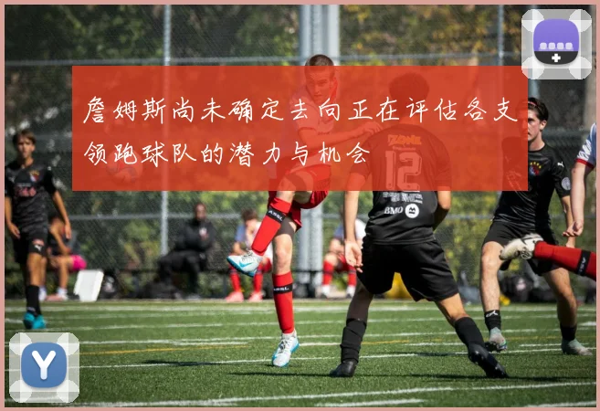 詹姆斯尚未确定去向正在评估各支领跑球队的潜力与机会