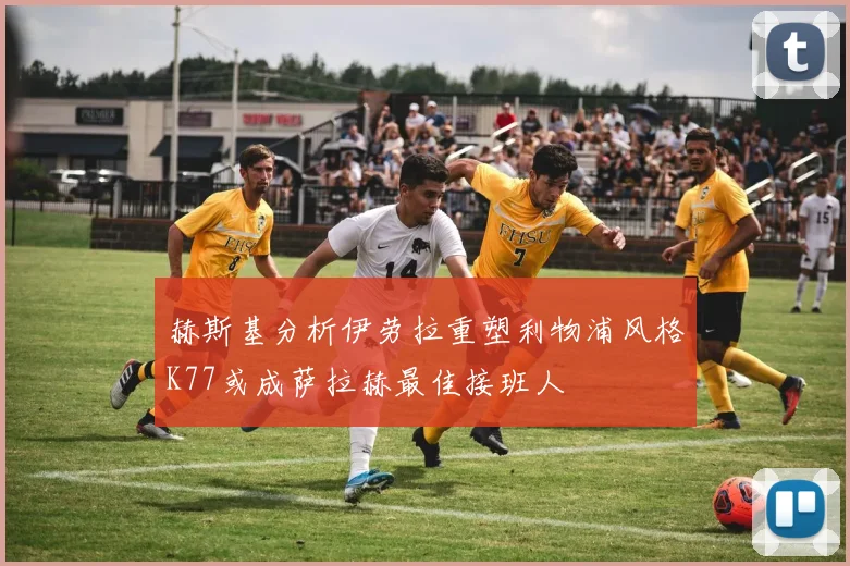 赫斯基分析伊劳拉重塑利物浦风格K77或成萨拉赫最佳接班人