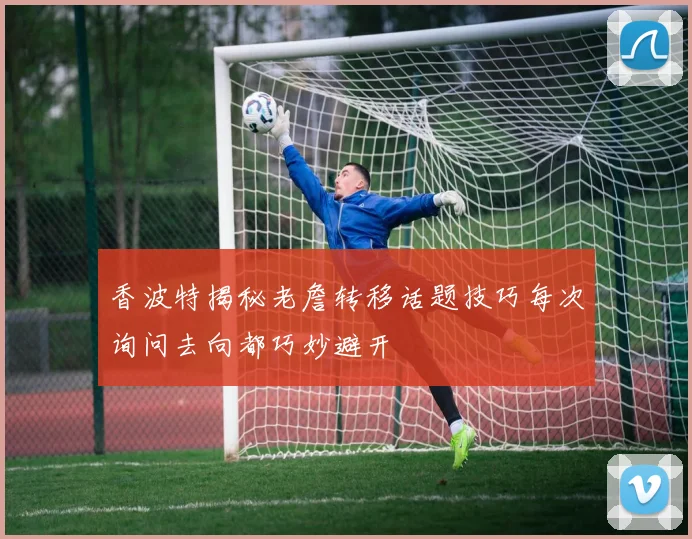 香波特揭秘老詹转移话题技巧每次询问去向都巧妙避开