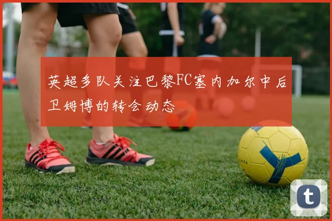 英超多队关注巴黎FC塞内加尔中后卫姆博的转会动态