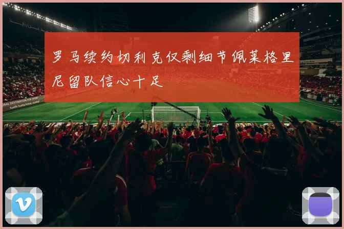罗马续约切利克仅剩细节佩莱格里尼留队信心十足